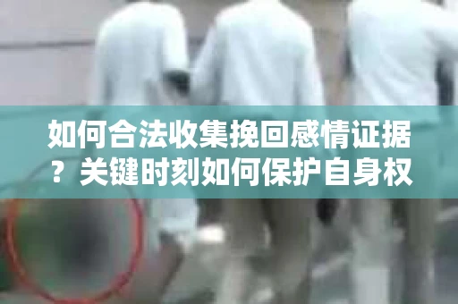如何合法收集挽回感情证据？关键时刻如何保护自身权益？