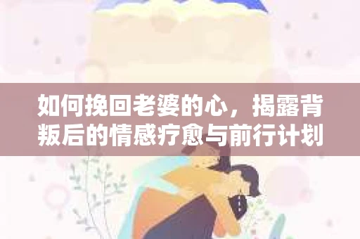 如何挽回老婆的心,揭露背叛后的情感疗愈与前行计划 如何挽回老婆的心,揭露背叛后的情感疗愈与前行计划