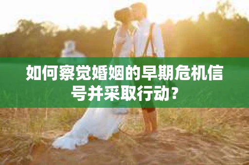 如何察觉婚姻的早期危机信号并采取行动？