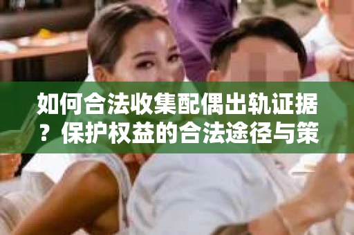 如何合法收集配偶出轨证据？保护权益的合法途径与策略
