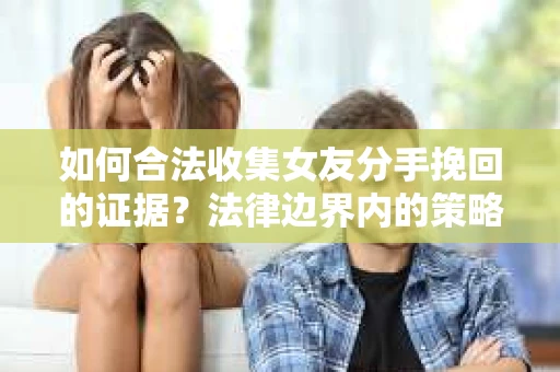 如何合法收集女友分手挽回的证据？法律边界内的策略与技巧