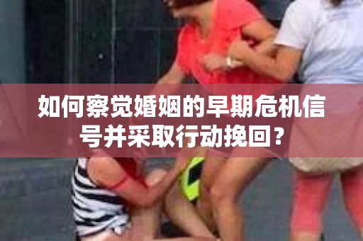 如何察觉婚姻的早期危机信号并采取行动挽回？