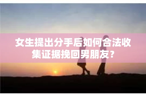 女生提出分手后如何合法收集证据挽回男朋友？