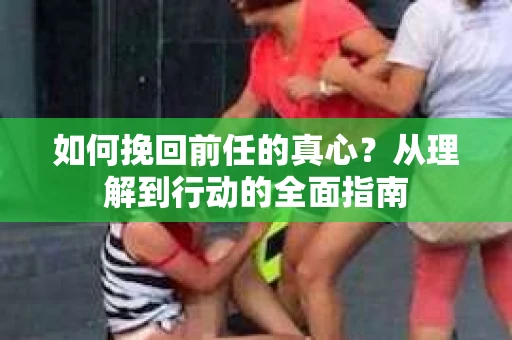 如何挽回前任的真心?从理解到行动的全面指南 如何挽回前任的真心?从理解到行动的全面指南