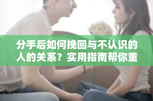 分手后如何挽回与不认识的人的关系?实用指南帮你重拾失去的联结 分手后如何挽回与不认识的人的关系?实用指南帮你重拾失去的联结
