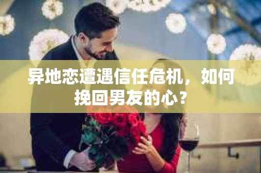 异地恋遭遇信任危机,如何挽回男友的心? 异地恋遭遇信任危机,如何挽回男友的心?