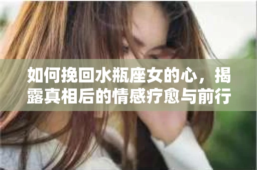 如何挽回水瓶座女的心，揭露真相后的情感疗愈与前行计划