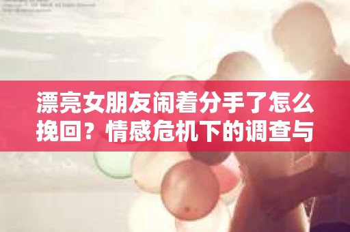 漂亮女朋友闹着分手了怎么挽回？情感危机下的调查与应对策略