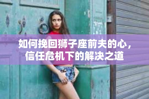 如何挽回狮子座前夫的心，信任危机下的解决之道