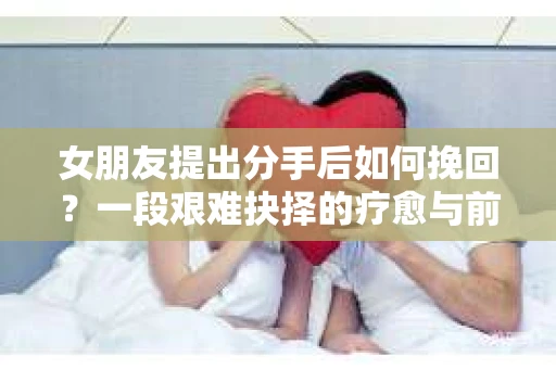 女朋友提出分手后如何挽回？一段艰难抉择的疗愈与前行之路