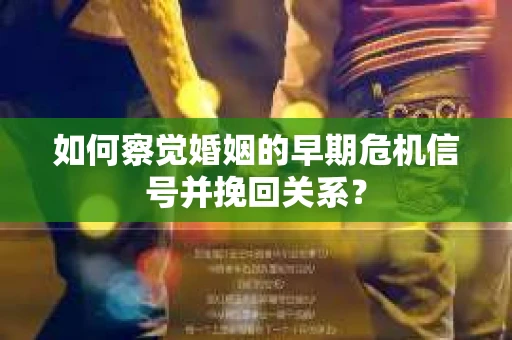 如何察觉婚姻的早期危机信号并挽回关系？