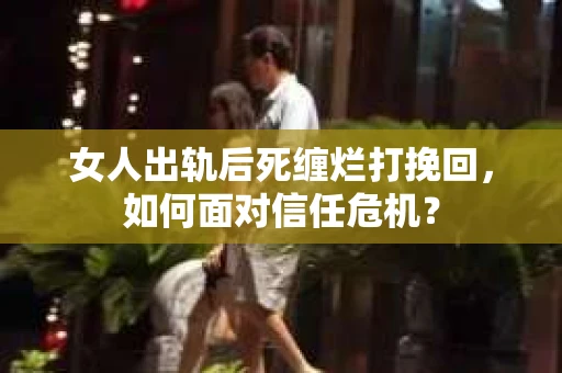 女人出轨后死缠烂打挽回，如何面对信任危机？