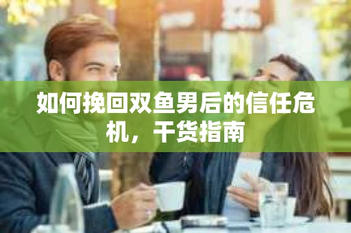 如何挽回双鱼男后的信任危机，干货指南