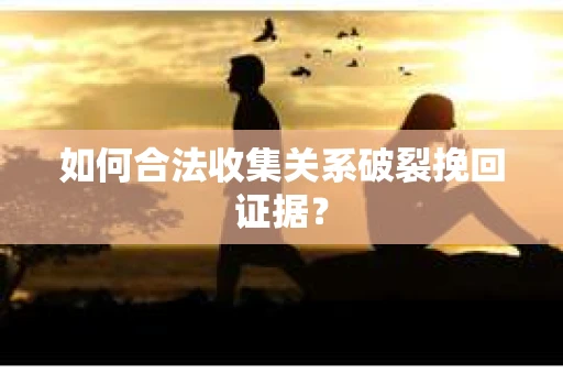如何合法收集关系破裂挽回证据？