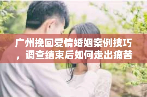 广州挽回爱情婚姻案例技巧，调查结束后如何走出痛苦并做出明智决策？
