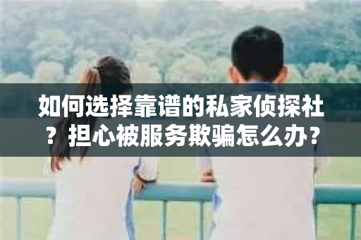 如何选择靠谱的私家侦探社？担心被服务欺骗怎么办？