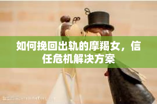 如何挽回出轨的摩羯女，信任危机解决方案