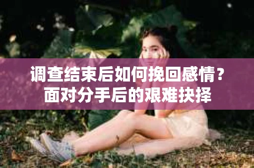 调查结束后如何挽回感情?面对分手后的艰难抉择 调查结束后如何挽回感情?面对分手后的艰难抉择