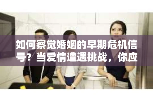 如何察觉婚姻的早期危机信号？当爱情遭遇挑战，你应该怎么办？