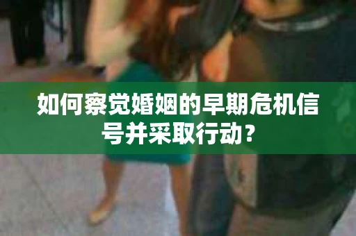 如何察觉婚姻的早期危机信号并采取行动？