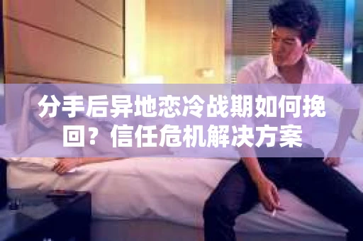 分手后异地恋冷战期如何挽回？信任危机解决方案