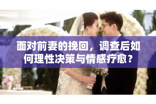面对前妻的挽回，调查后如何理性决策与情感疗愈？