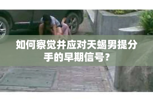 如何察觉并应对天蝎男提分手的早期信号？