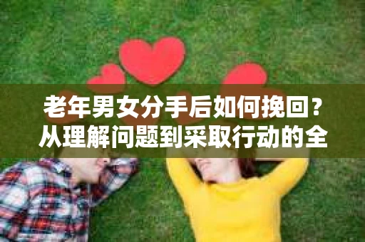 老年男女分手后如何挽回？从理解问题到采取行动的全面指南