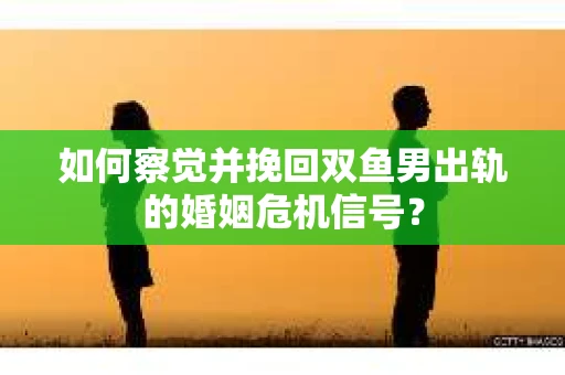 如何察觉并挽回双鱼男出轨的婚姻危机信号？