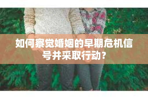 如何察觉婚姻的早期危机信号并采取行动？