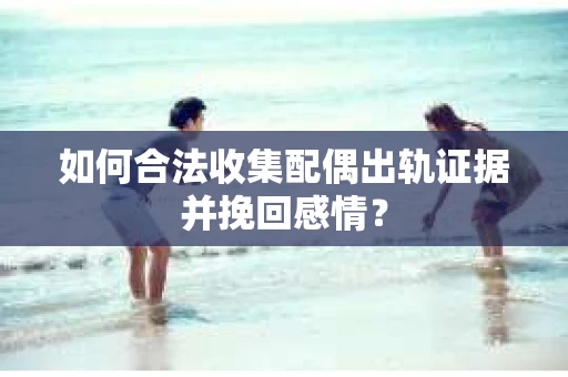 如何合法收集配偶出轨证据并挽回感情？