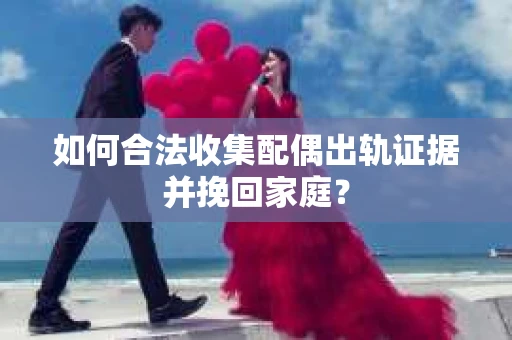 如何合法收集配偶出轨证据并挽回家庭？