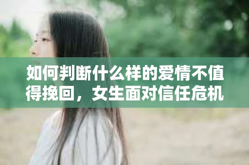 如何判断什么样的爱情不值得挽回，女生面对信任危机怎么办？