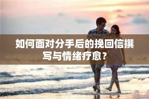 如何面对分手后的挽回信撰写与情绪疗愈？