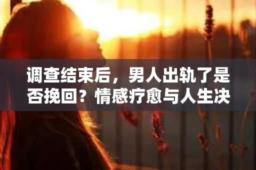 调查结束后，男人出轨了是否挽回？情感疗愈与人生决策的干货指南