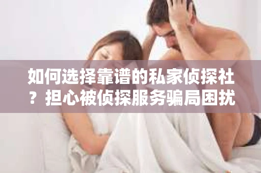 如何选择靠谱的私家侦探社？担心被侦探服务骗局困扰怎么办？