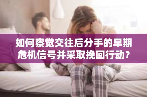 如何察觉交往后分手的早期危机信号并采取挽回行动？
