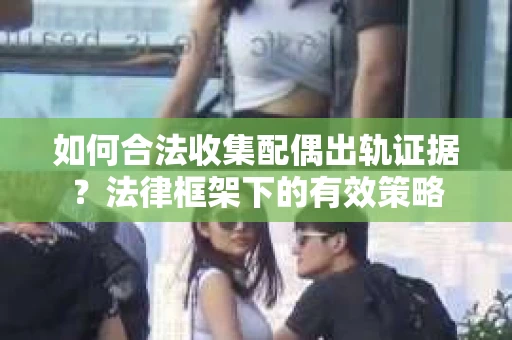 如何合法收集配偶出轨证据？法律框架下的有效策略