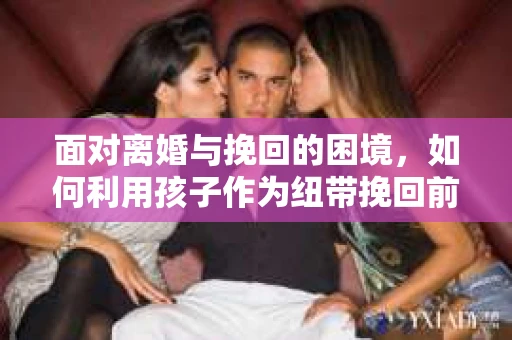 面对离婚与挽回的困境，如何利用孩子作为纽带挽回前夫的技巧？