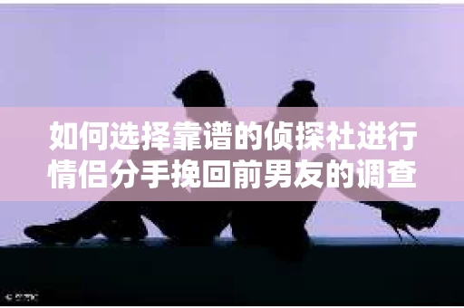 如何选择靠谱的侦探社进行情侣分手挽回前男友的调查？