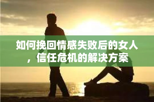 如何挽回情感失败后的女人，信任危机的解决方案