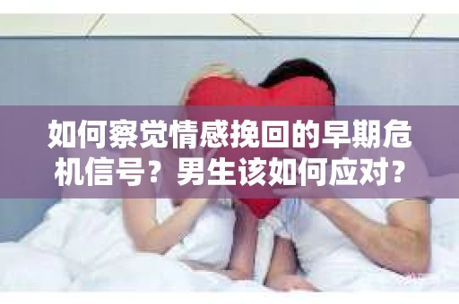 如何察觉情感挽回的早期危机信号？男生该如何应对？