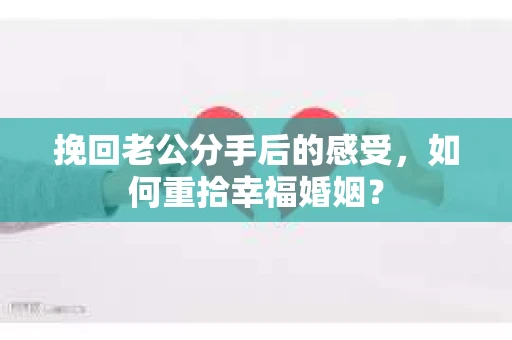 挽回老公分手后的感受，如何重拾幸福婚姻？