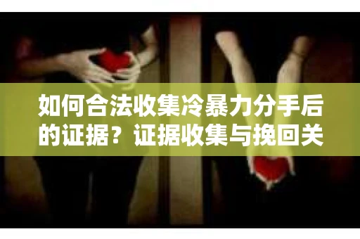 如何合法收集冷暴力分手后的证据？证据收集与挽回关系怎么办？