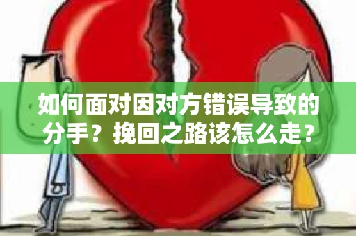 如何面对因对方错误导致的分手？挽回之路该怎么走？