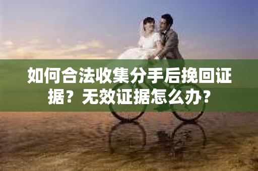 如何合法收集分手后挽回证据？无效证据怎么办？