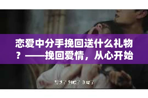 恋爱中分手挽回送什么礼物？——挽回爱情，从心开始