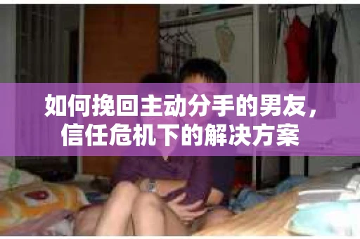 如何挽回主动分手的男友，信任危机下的解决方案