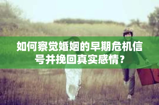 如何察觉婚姻的早期危机信号并挽回真实感情？