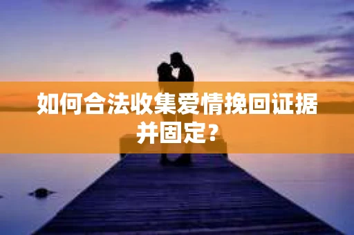 如何合法收集爱情挽回证据并固定？